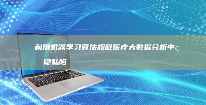 利用机器学习算法规避医疗大数据分析中的隐私陷阱